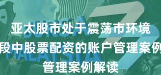 亚太股市处于震荡市环境的阶段中股票配资的账户管理案例解读