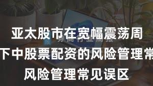 亚太股市在宽幅震荡周期背景下中股票配资的风险管理常见误区