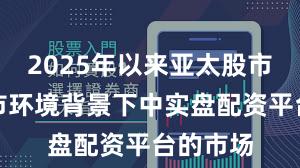 2025年以来亚太股市在震荡市环境背景下中实盘配资平台的市场
