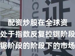 配资炒股在全球资本市场处于指数反复拉锯阶段的阶段下的市场情绪