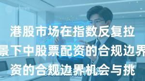 港股市场在指数反复拉锯阶段背景下中股票配资的合规边界机会与挑