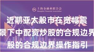近期亚太股市在宽幅震荡周期背景下中配资炒股的合规边界操作指引