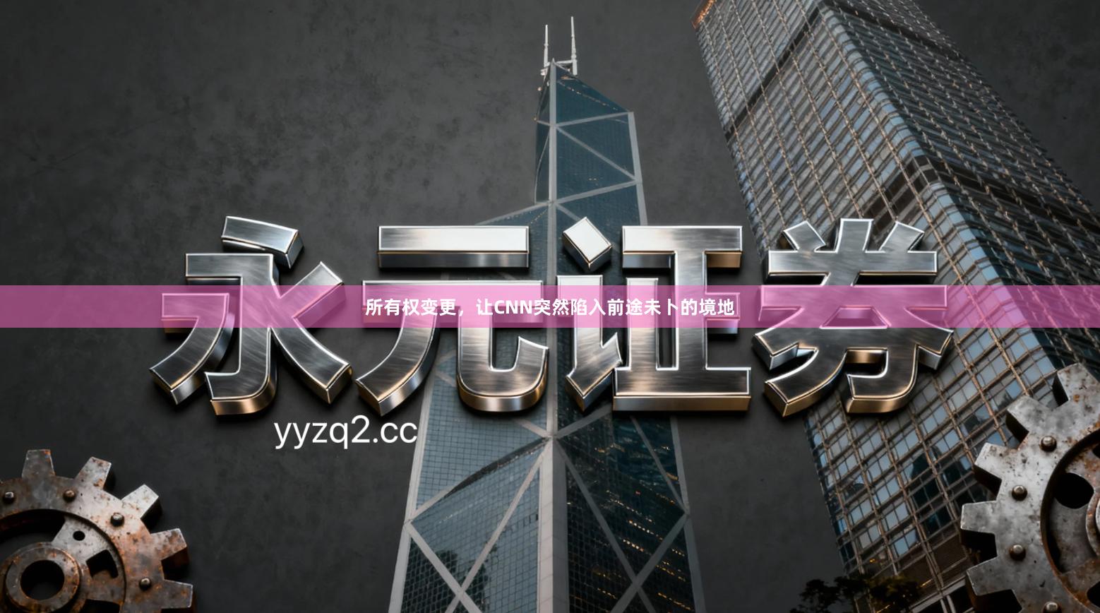 所有权变更,让CNN突然陷入前途未卜的境地