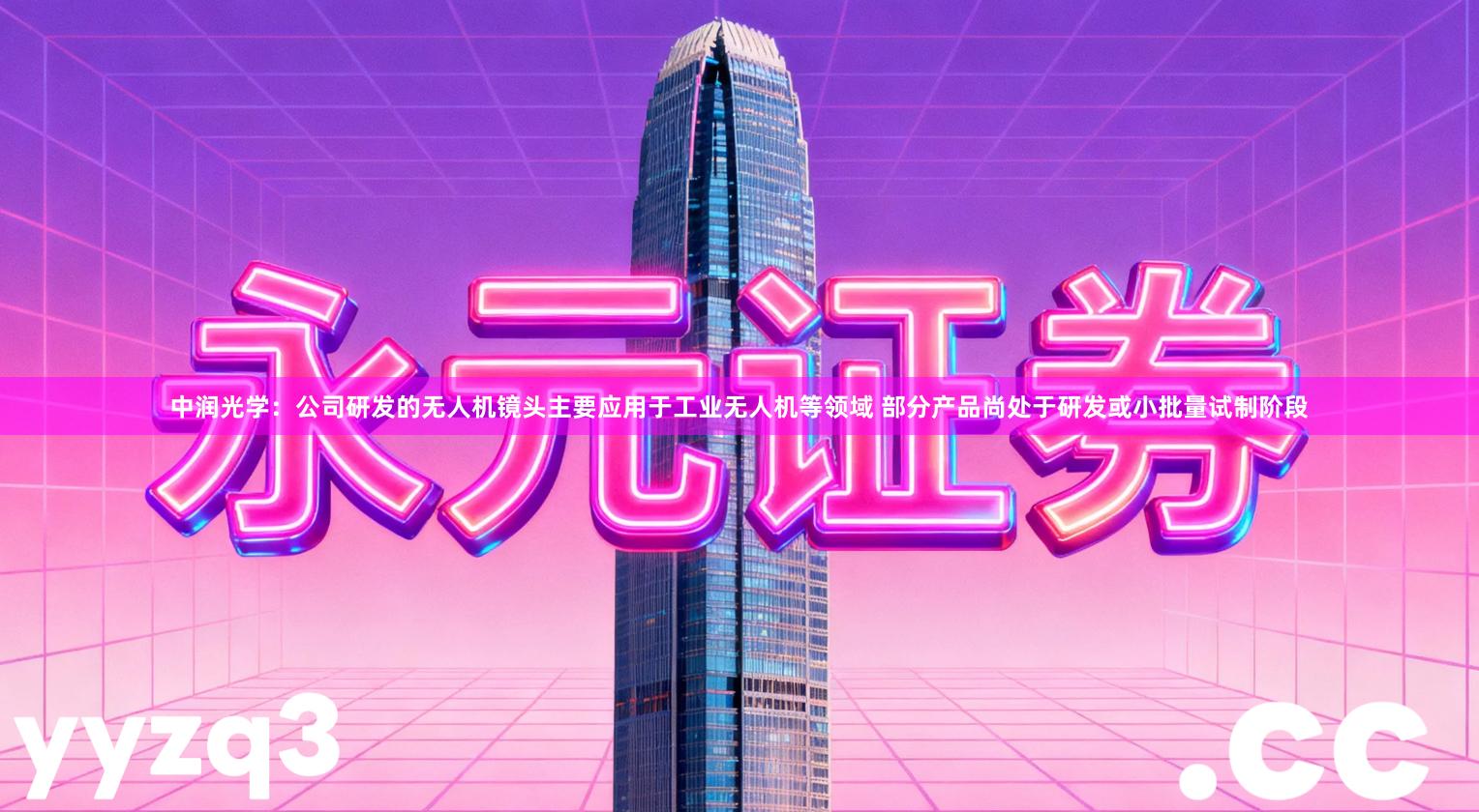 中润光学：公司研发的无人机镜头主要应用于工业无人机等领域 部分产品尚处于研发或小批量试制阶段