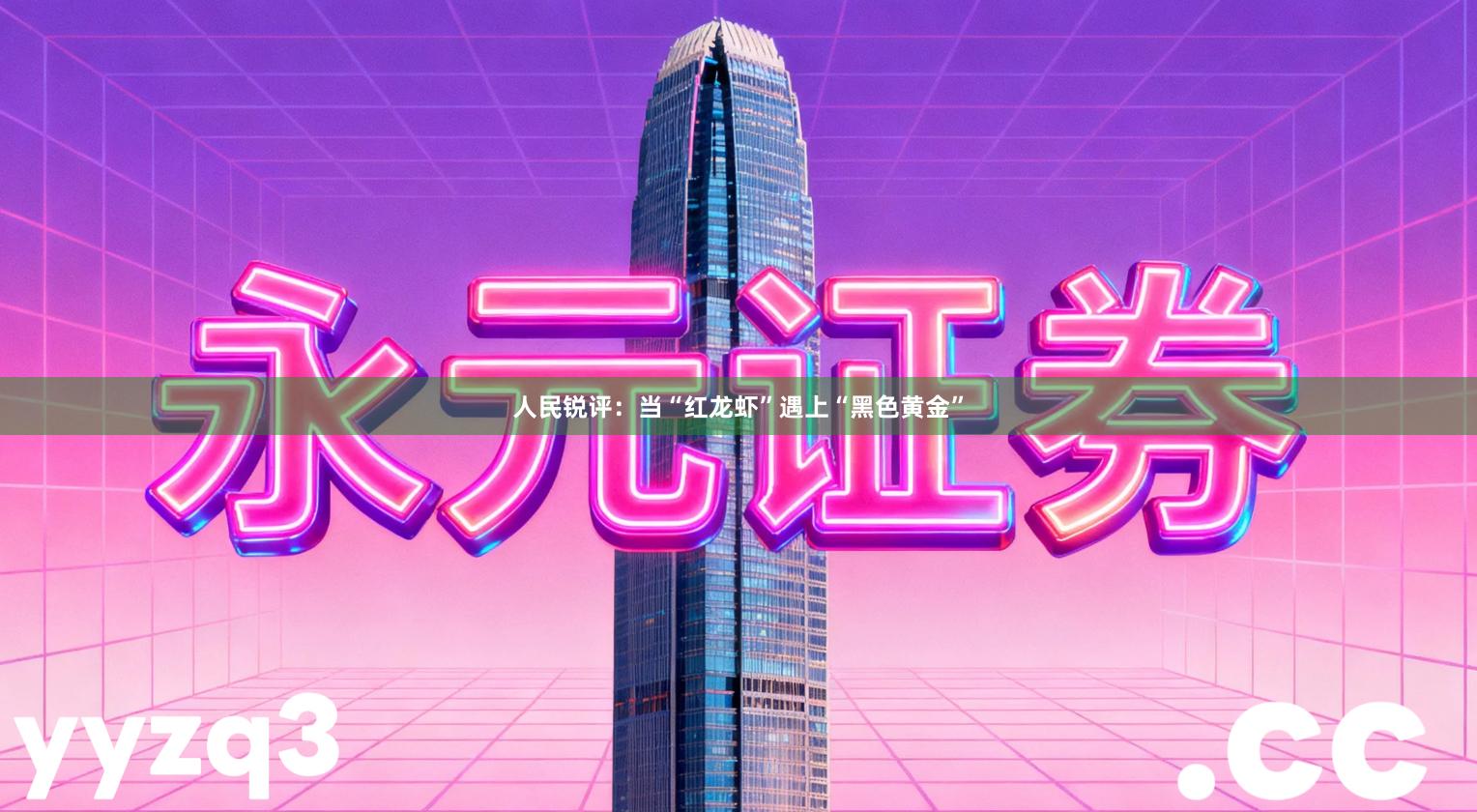 人民锐评：当“红龙虾”遇上“黑色黄金”