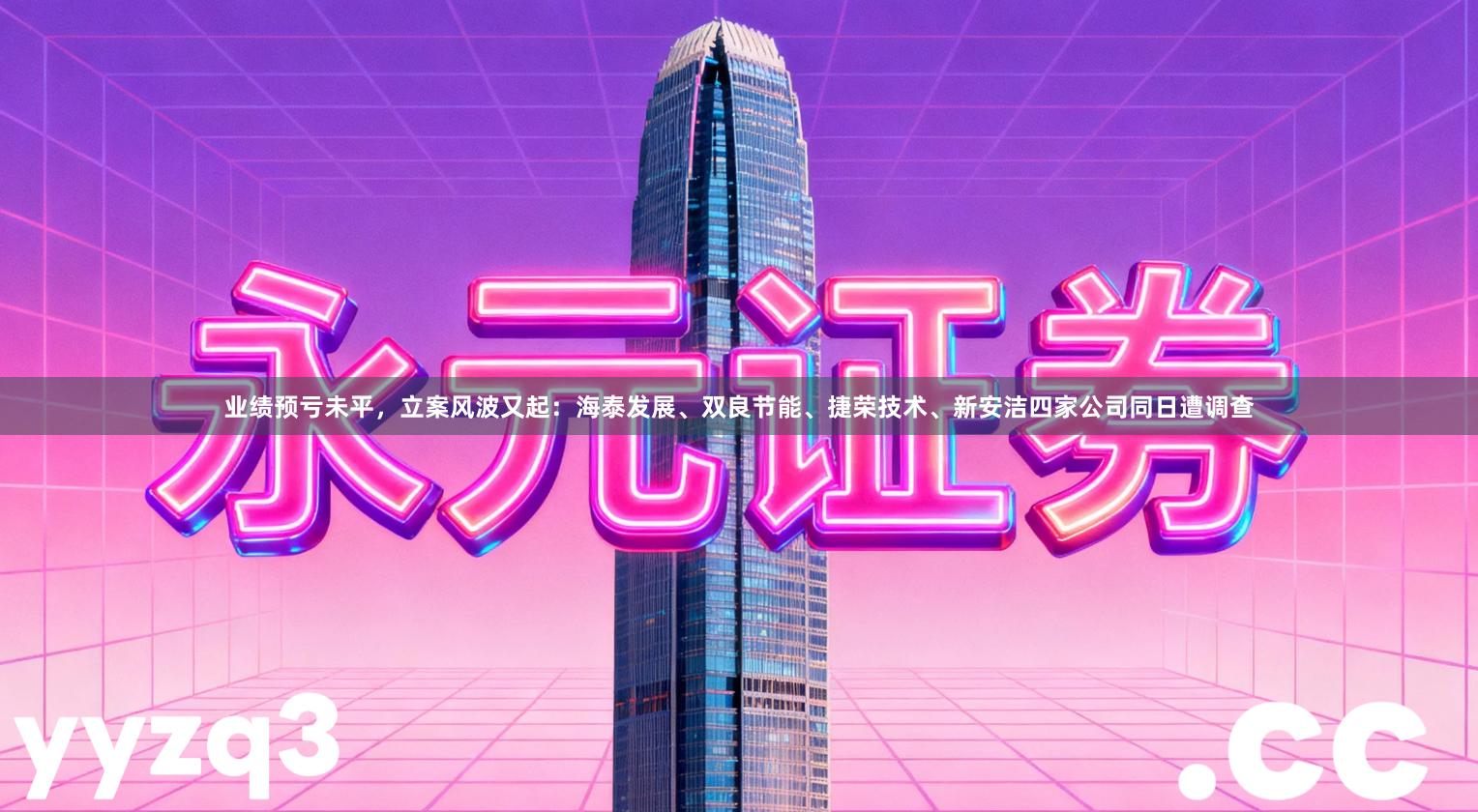 业绩预亏未平，立案风波又起：海泰发展、双良节能、捷荣技术、新安洁四家公司同日遭调查
